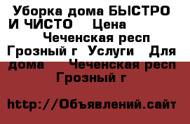 Уборка дома БЫСТРО И ЧИСТО! › Цена ­ 1000-1500 - Чеченская респ., Грозный г. Услуги » Для дома   . Чеченская респ.,Грозный г.